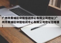 广州市黄埔区块链培训中心有限公司地址[广州市黄埔区块链培训中心有限公司地址在哪里]