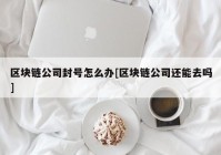 区块链公司封号怎么办[区块链公司还能去吗]